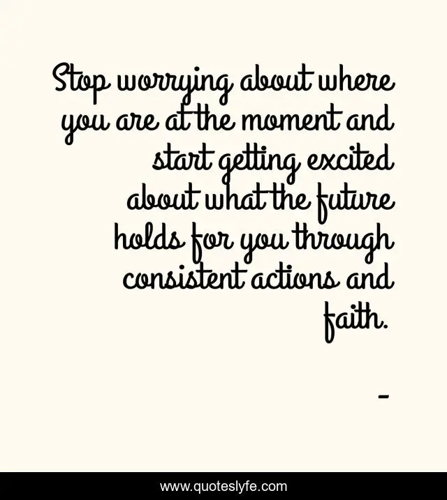 Stop worrying about where you are at the moment and start getting excited about what the future holds for you through consistent actions and faith.