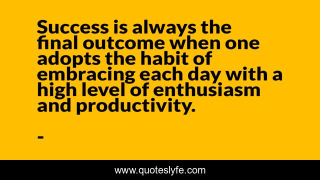 Success is always the final outcome when one adopts the habit of embracing each day with a high level of enthusiasm and productivity.