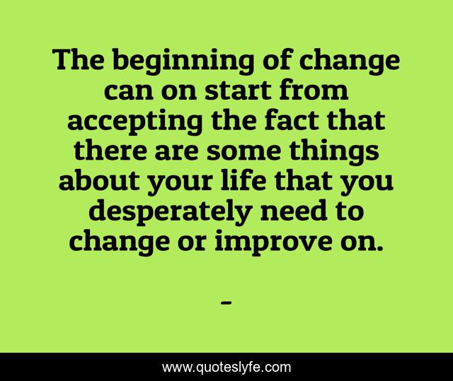 The beginning of change can on start from accepting the fact that there are some things about your life that you desperately need to change or improve on.