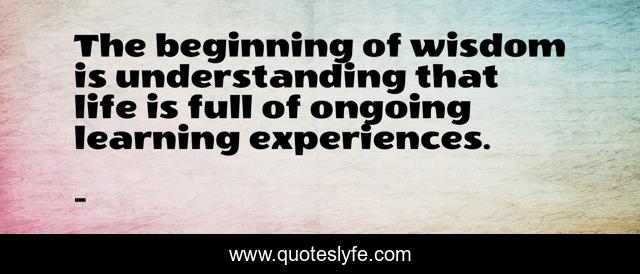 The beginning of wisdom is understanding that life is full of ongoing learning experiences.