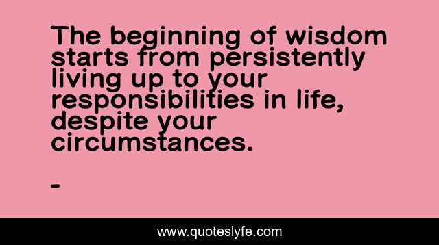 The beginning of wisdom starts from persistently living up to your responsibilities in life, despite your circumstances.