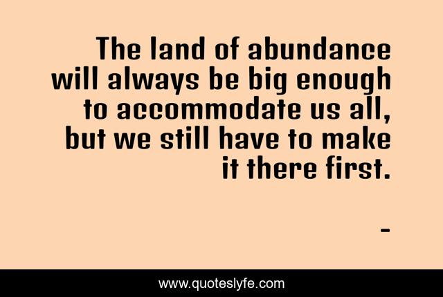 The land of abundance will always be big enough to accommodate us all, but we still have to make it there first.