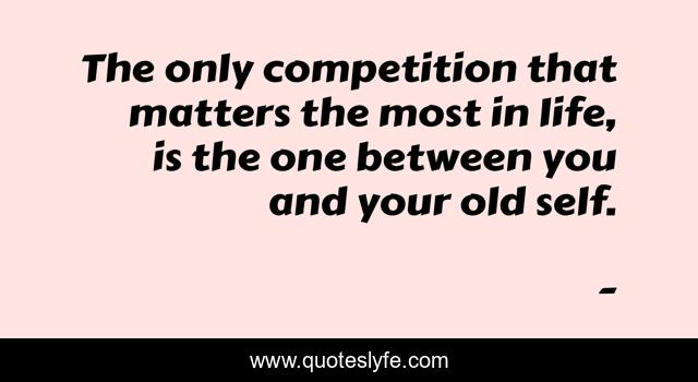 The only competition that matters the most in life, is the one between you and your old self.