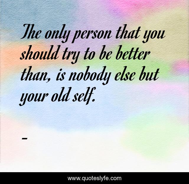 The only person that you should try to be better than, is nobody else but your old self.