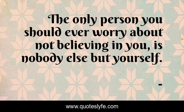 The only person you should ever worry about not believing in you, is nobody else but yourself.