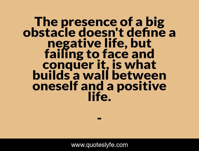 The presence of a big obstacle doesn't define a negative life, but failing to face and conquer it, is what builds a wall between oneself and a positive life.
