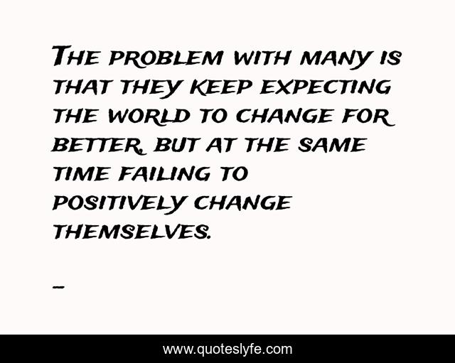 The problem with many is that they keep expecting the world to change for better, but at the same time failing to positively change themselves.