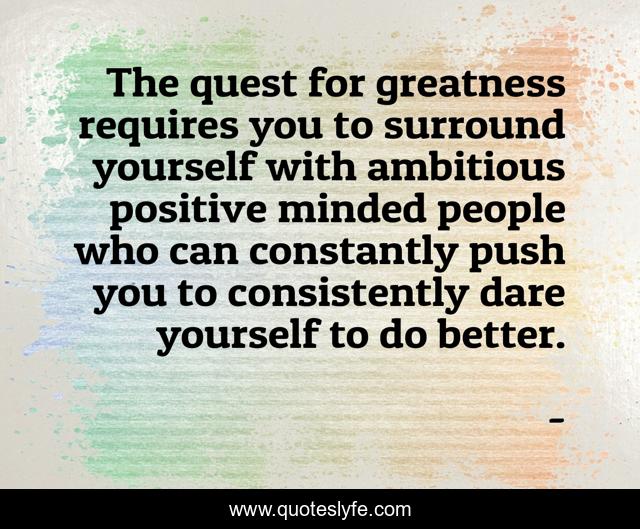 The quest for greatness requires you to surround yourself with ambitious positive minded people who can constantly push you to consistently dare yourself to do better.