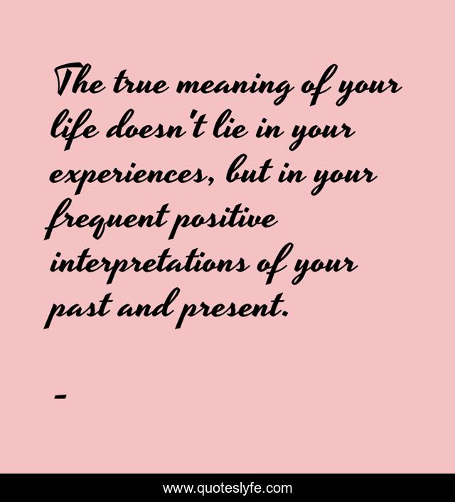 The true meaning of your life doesn't lie in your experiences, but in your frequent positive interpretations of your past and present.