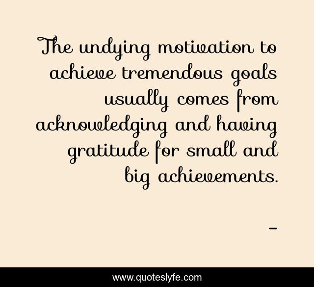 The undying motivation to achieve tremendous goals usually comes from acknowledging and having gratitude for small and big achievements.