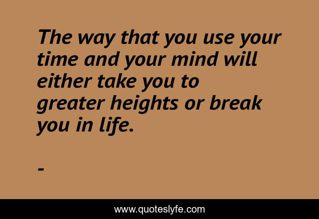The way that you use your time and your mind will either take you to greater heights or break you in life.