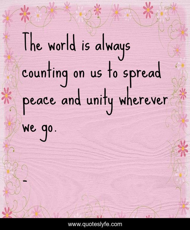 The world is always counting on us to spread peace and unity wherever we go.