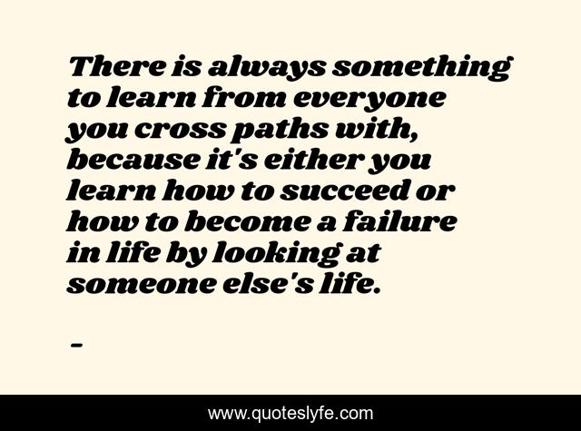There is always something to learn from everyone you cross paths with, because it's either you learn how to succeed or how to become a failure in life by looking at someone else's life.