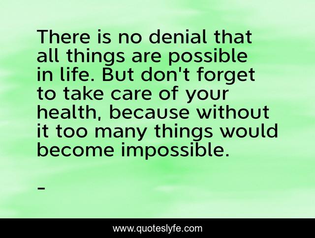 There is no denial that all things are possible in life. But don't forget to take care of your health, because without it too many things would become impossible.