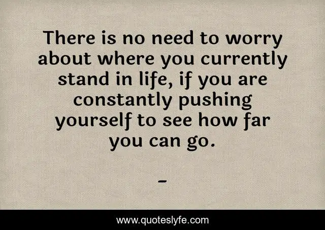 There is no need to worry about where you currently stand in life, if you are constantly pushing yourself to see how far you can go.