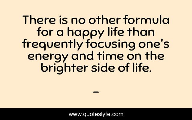 There is no other formula for a happy life than frequently focusing one's energy and time on the brighter side of life.