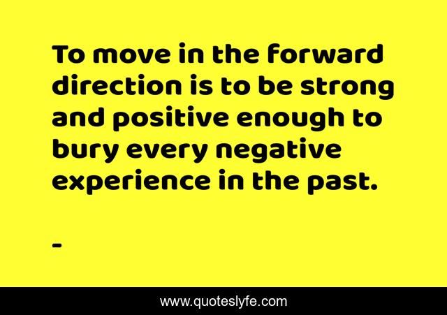 To move in the forward direction is to be strong and positive enough to bury every negative experience in the past.