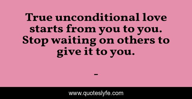 True unconditional love starts from you to you. Stop waiting on others to give it to you.
