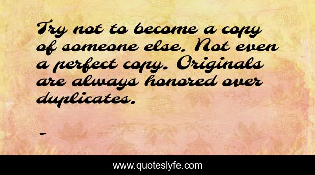 Try not to become a copy of someone else. Not even a perfect copy. Originals are always honored over duplicates.