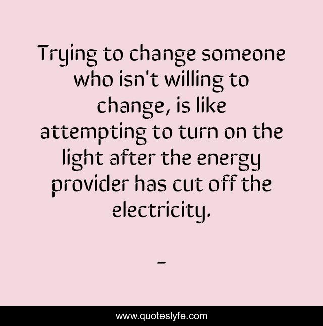 Trying to change someone who isn't willing to change, is like attempting to turn on the light after the energy provider has cut off the electricity.
