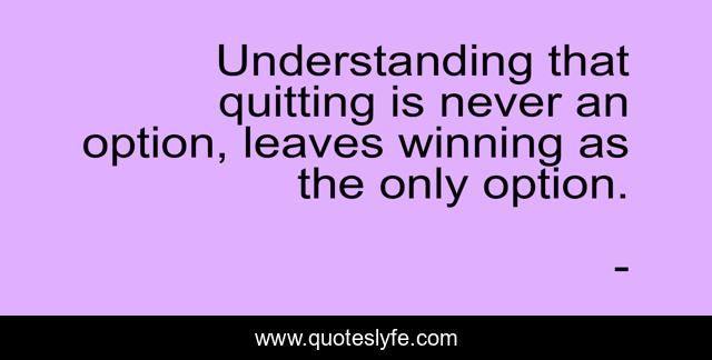 Understanding that quitting is never an option, leaves winning as the only option.