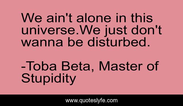 We ain't alone in this universe.We just don't wanna be disturbed.