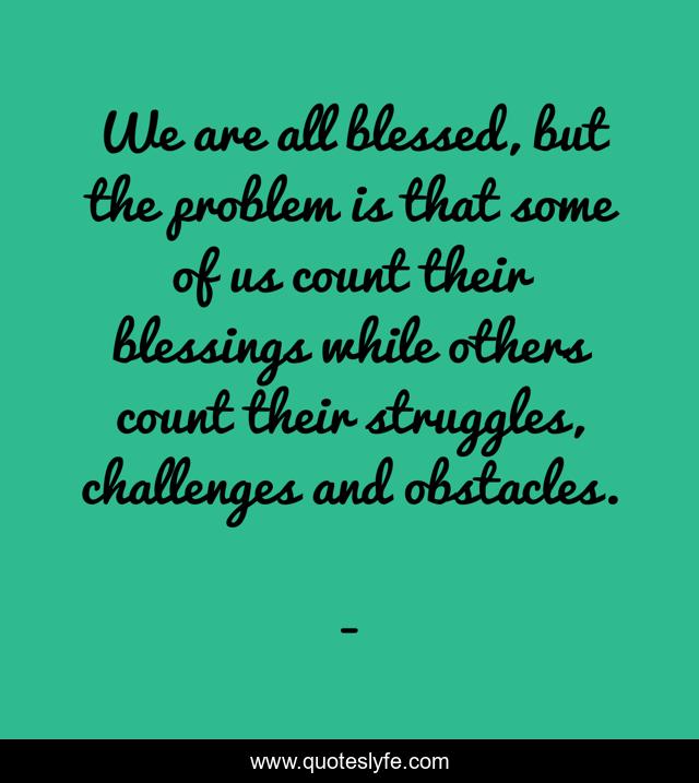 We are all blessed, but the problem is that some of us count their blessings while others count their struggles, challenges and obstacles.