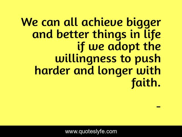 We can all achieve bigger and better things in life if we adopt the willingness to push harder and longer with faith.