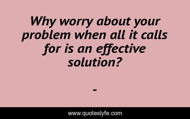 Why worry about your problem when all it calls for is an effective solution?