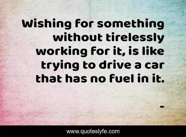 Wishing for something without tirelessly working for it, is like trying to drive a car that has no fuel in it.