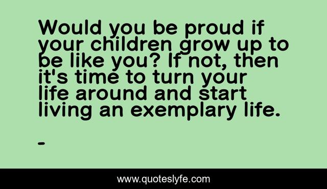 Would you be proud if your children grow up to be like you? If not, then it's time to turn your life around and start living an exemplary life.