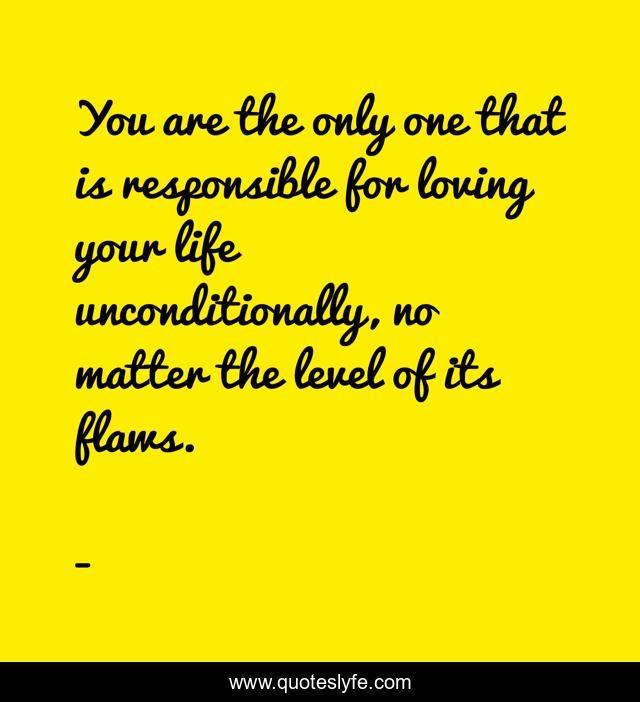 You are the only one that is responsible for loving your life unconditionally, no matter the level of its flaws.