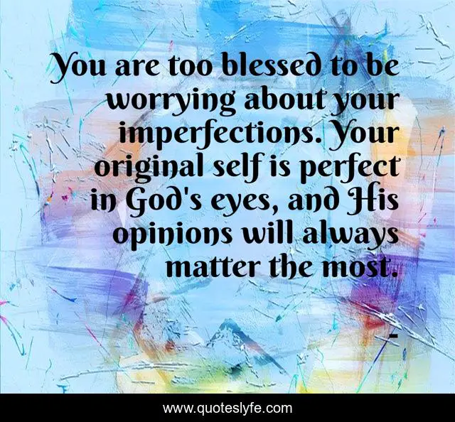 You are too blessed to be worrying about your imperfections. Your original self is perfect in God's eyes, and His opinions will always matter the most.