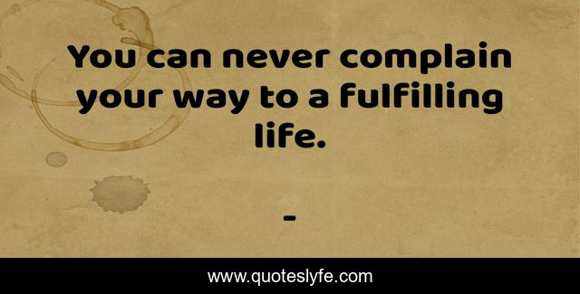 You can never complain your way to a fulfilling life.