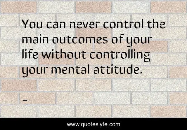 You can never control the main outcomes of your life without controlling your mental attitude.