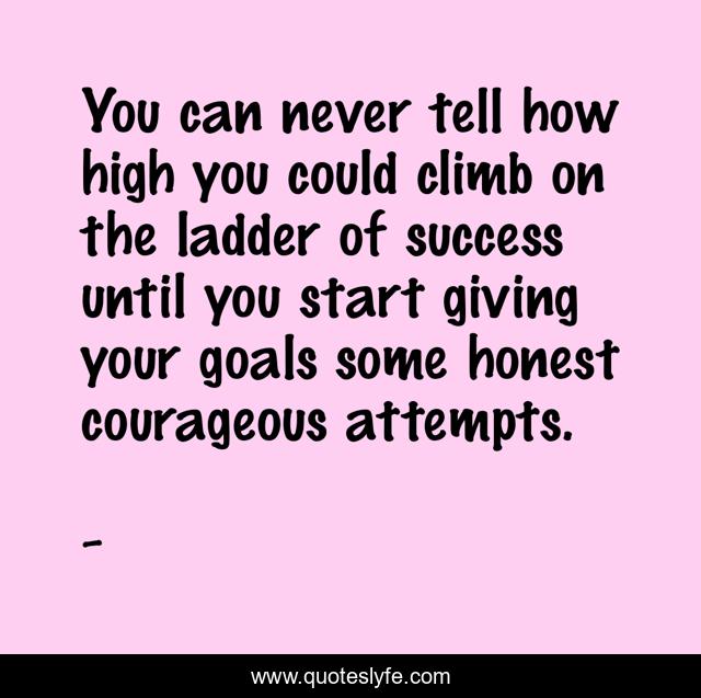 You can never tell how high you could climb on the ladder of success until you start giving your goals some honest courageous attempts.