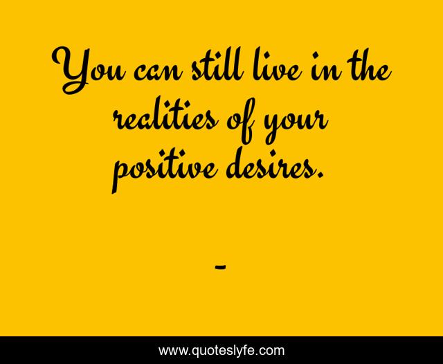 You can still live in the realities of your positive desires.