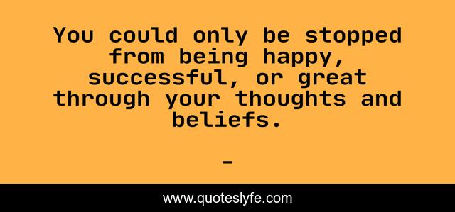 You could only be stopped from being happy, successful, or great through your thoughts and beliefs.