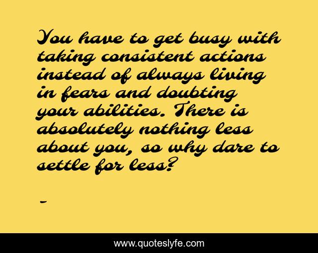 You have to get busy with taking consistent actions instead of always living in fears and doubting your abilities. There is absolutely nothing less about you, so why dare to settle for less?