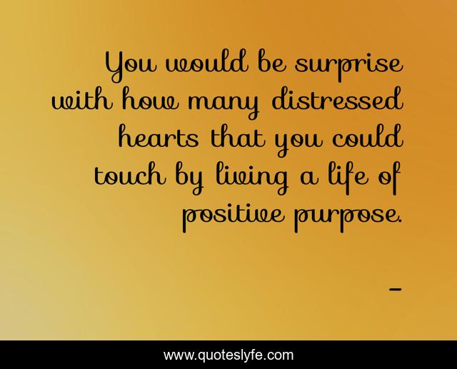 You would be surprise with how many distressed hearts that you could touch by living a life of positive purpose.