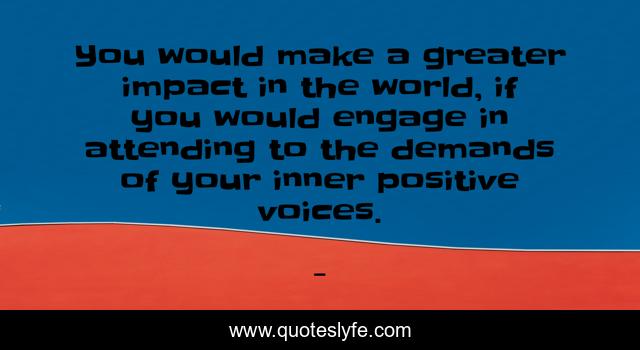 You would make a greater impact in the world, if you would engage in attending to the demands of your inner positive voices.