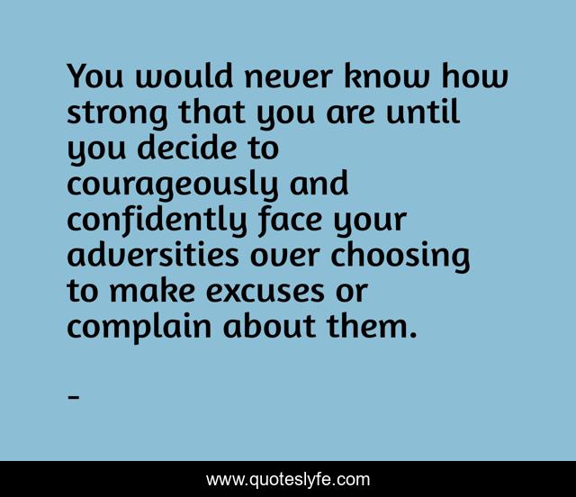You would never know how strong that you are until you decide to courageously and confidently face your adversities over choosing to make excuses or complain about them.