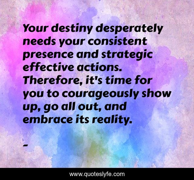 Your destiny desperately needs your consistent presence and strategic effective actions. Therefore, it's time for you to courageously show up, go all out, and embrace its reality.