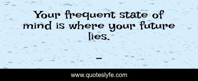 Your frequent state of mind is where your future lies.