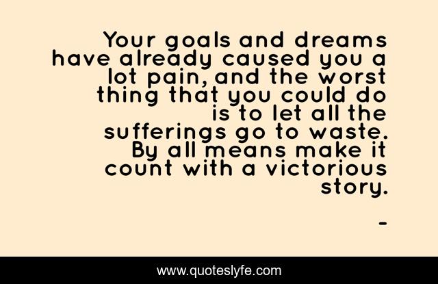 Your goals and dreams have already caused you a lot pain, and the worst thing that you could do is to let all the sufferings go to waste. By all means make it count with a victorious story.
