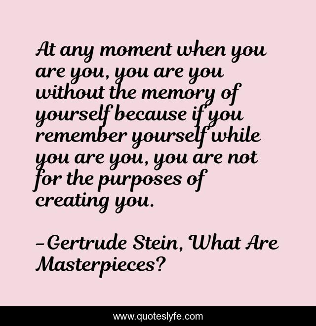 At any moment when you are you, you are you without the memory of yourself because if you remember yourself while you are you, you are not for the purposes of creating you.