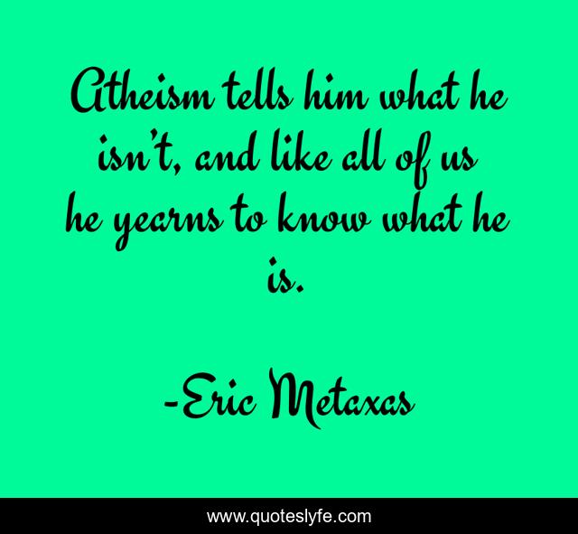 Atheism tells him what he isn’t, and like all of us he yearns to know what he is.