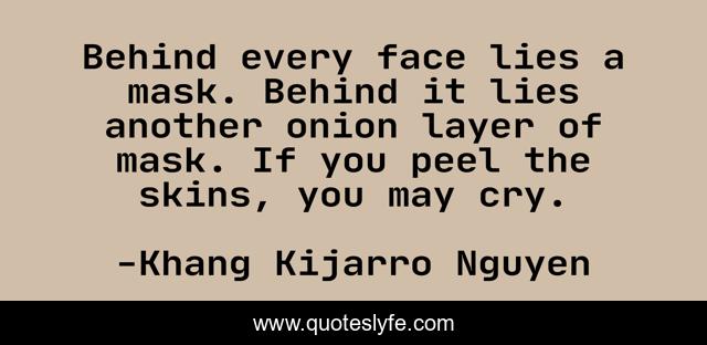 Behind every face lies a mask. Behind it lies another onion layer of mask. If you peel the skins, you may cry.