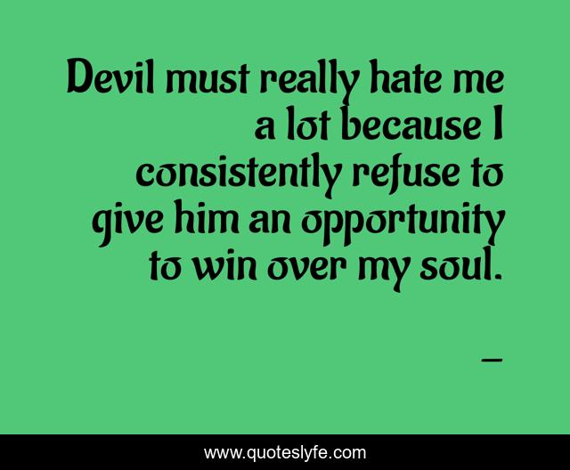 Devil must really hate me a lot because I consistently refuse to give him an opportunity to win over my soul.