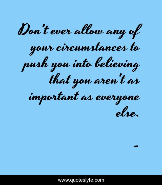 Don't ever allow any of your circumstances to push you into believing that you aren't as important as everyone else.